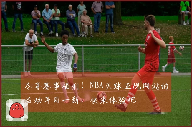 尽享赛事福利！NBA买球正规网站的活动耳目一新，快来体验吧