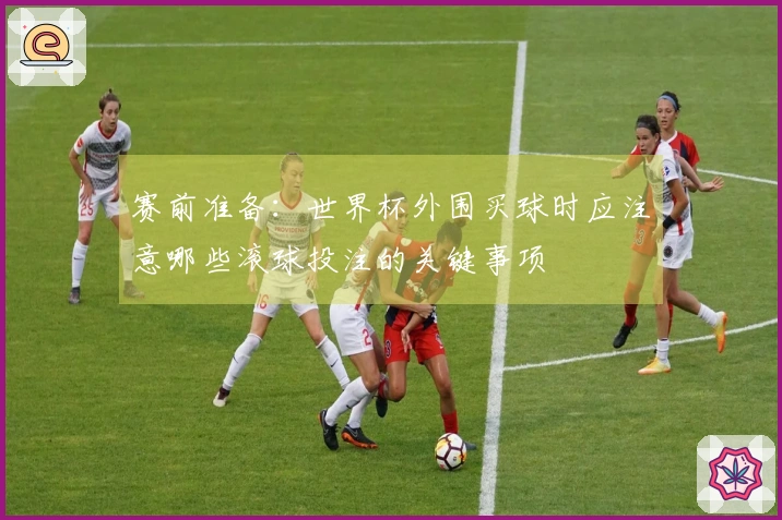 赛前准备：世界杯外围买球时应注意哪些滚球投注的关键事项